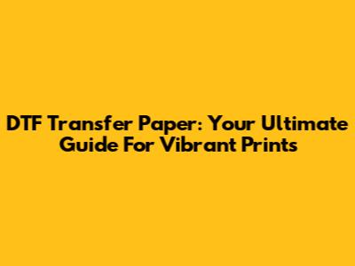 DTF Transfer Paper: Your Ultimate Guide For Vibrant Prints
