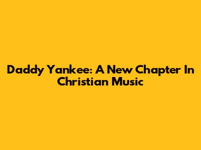Daddy Yankee: A New Chapter In Christian Music