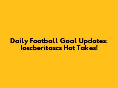 Daily Football Goal Updates: Ioscberitasc's Hot Takes!