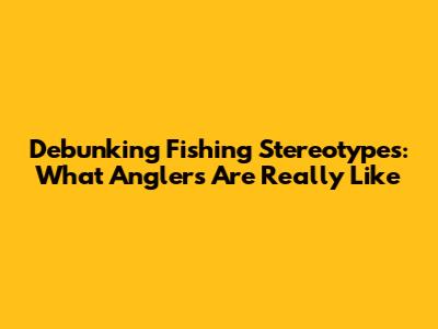 Debunking Fishing Stereotypes: What Anglers Are Really Like