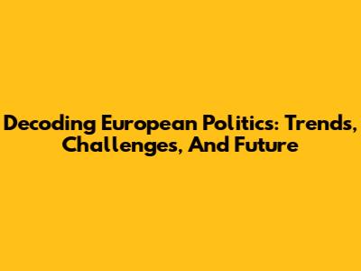 Decoding European Politics: Trends, Challenges, And Future