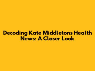 Decoding Kate Middleton's Health News: A Closer Look