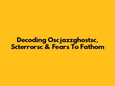 Decoding Oscjazzghostsc, Scterrorsc & Fears To Fathom
