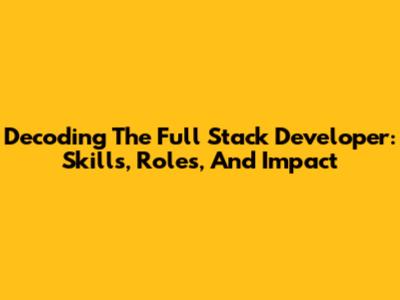 Decoding The Full Stack Developer: Skills, Roles, And Impact