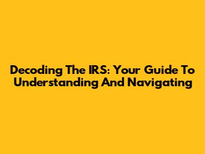 Decoding The IRS: Your Guide To Understanding And Navigating