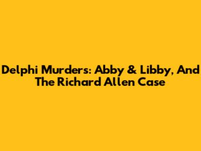 Delphi Murders: Abby & Libby, And The Richard Allen Case