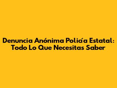 Denuncia Anónima Policía Estatal: Todo Lo Que Necesitas Saber