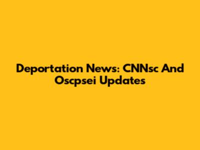 Deportation News: CNNsc And Oscpsei Updates