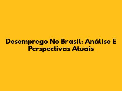 Desemprego No Brasil: Análise E Perspectivas Atuais