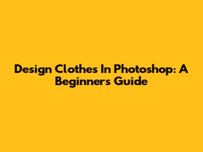 Design Clothes In Photoshop: A Beginner's Guide