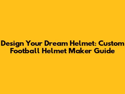 Design Your Dream Helmet: Custom Football Helmet Maker Guide