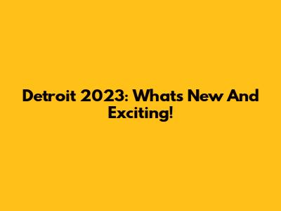 Detroit 2023: What's New And Exciting!