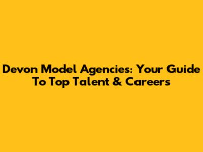 Devon Model Agencies: Your Guide To Top Talent & Careers