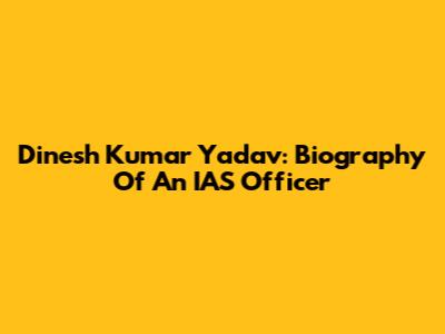 Dinesh Kumar Yadav: Biography Of An IAS Officer
