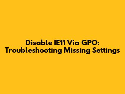 Disable IE11 Via GPO: Troubleshooting Missing Settings