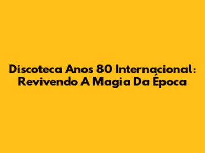 Discoteca Anos 80 Internacional: Revivendo A Magia Da Época