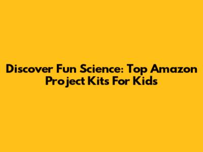 Discover Fun Science: Top Amazon Project Kits For Kids