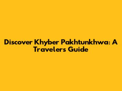 Discover Khyber Pakhtunkhwa: A Traveler's Guide