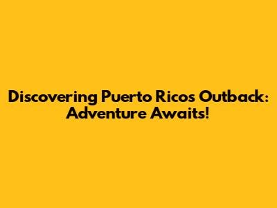 Discovering Puerto Rico's Outback: Adventure Awaits!