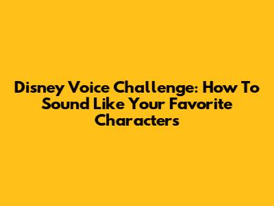 Disney Voice Challenge: How To Sound Like Your Favorite Characters