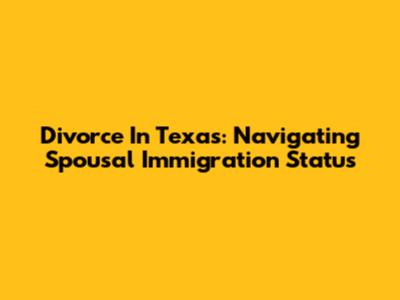 Divorce In Texas: Navigating Spousal Immigration Status