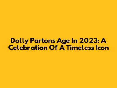 Dolly Parton's Age In 2023: A Celebration Of A Timeless Icon