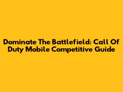 Dominate The Battlefield: Call Of Duty Mobile Competitive Guide