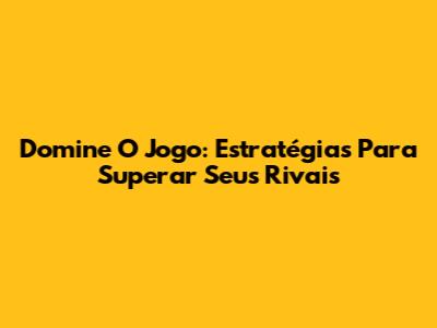 Domine O Jogo: Estratégias Para Superar Seus Rivais
