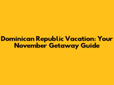 Dominican Republic Vacation: Your November Getaway Guide