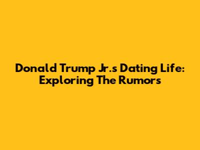 Donald Trump Jr.'s Dating Life: Exploring The Rumors