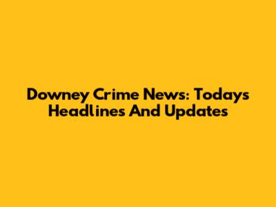 Downey Crime News: Today's Headlines And Updates