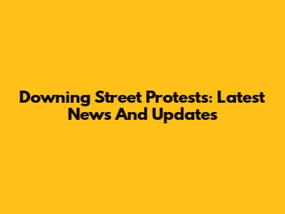 Downing Street Protests: Latest News And Updates