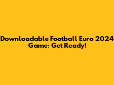 Downloadable Football Euro 2024 Game: Get Ready!