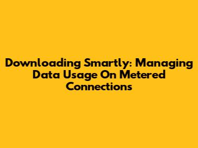 Downloading Smartly: Managing Data Usage On Metered Connections