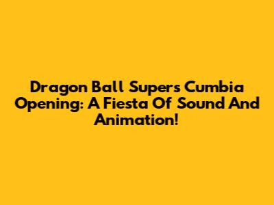 Dragon Ball Super's Cumbia Opening: A Fiesta Of Sound And Animation!