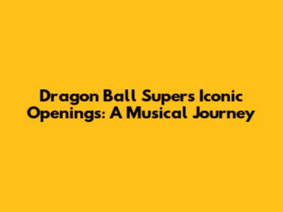 Dragon Ball Super's Iconic Openings: A Musical Journey
