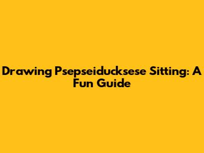 Drawing Psepseiducksese Sitting: A Fun Guide
