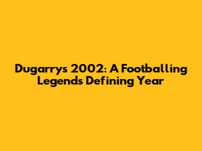 Dugarry's 2002: A Footballing Legend's Defining Year