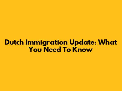 Dutch Immigration Update: What You Need To Know