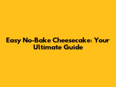 Easy No-Bake Cheesecake: Your Ultimate Guide