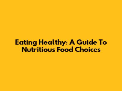 Eating Healthy: A Guide To Nutritious Food Choices
