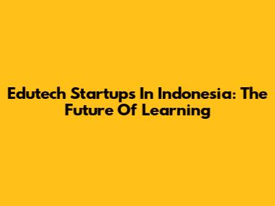 Edutech Startups In Indonesia: The Future Of Learning