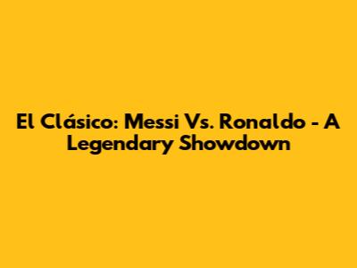 El Clásico: Messi Vs. Ronaldo - A Legendary Showdown