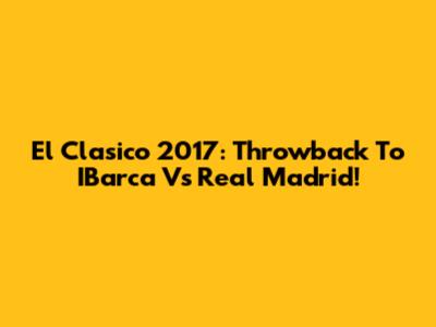 El Clasico 2017: Throwback To IBarca Vs Real Madrid!