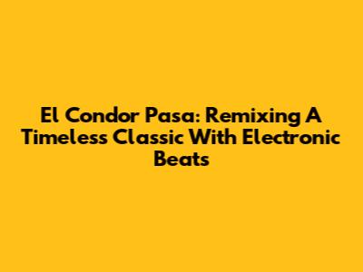 El Condor Pasa: Remixing A Timeless Classic With Electronic Beats