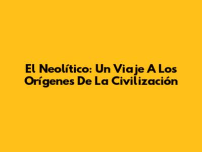 El Neolítico: Un Viaje A Los Orígenes De La Civilización