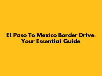 El Paso To Mexico Border Drive: Your Essential Guide