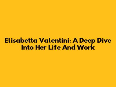 Elisabetta Valentini: A Deep Dive Into Her Life And Work