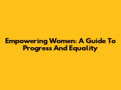 Empowering Women: A Guide To Progress And Equality
