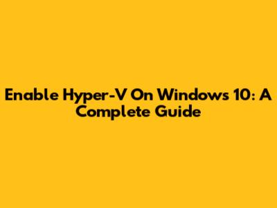 Enable Hyper-V On Windows 10: A Complete Guide